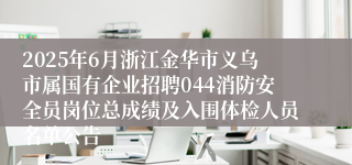 2025年6月浙江金华市义乌市属国有企业招聘044消防安全员岗位总成绩及入围体检人员名单公告