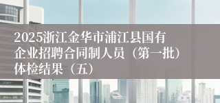 2025浙江金华市浦江县国有企业招聘合同制人员（第一批）体检结果（五）