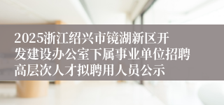 2025浙江绍兴市镜湖新区开发建设办公室下属事业单位招聘高层次人才拟聘用人员公示