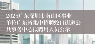 2025广东深圳市南山区事业单位广东省集中招聘蛇口街道公共事务中心拟聘用人员公示