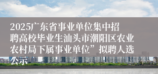 2025广东省事业单位集中招聘高校毕业生汕头市潮阳区农业农村局下属事业单位”拟聘人选公示