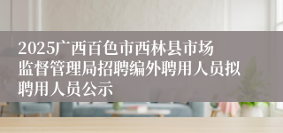 2025广西百色市西林县市场监督管理局招聘编外聘用人员拟聘用人员公示
