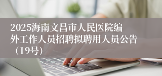 2025海南文昌市人民医院编外工作人员招聘拟聘用人员公告（19号）