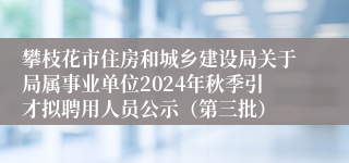 攀枝花市住房和城乡建设局关于局属事业单位2024年秋季引才拟聘用人员公示（第三批）