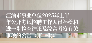 江油市事业单位2025年上半年公开考试招聘工作人员补检和进一步检查结论及综合考察有关事项的公告（第一批）