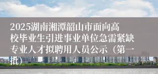2025湖南湘潭韶山市面向高校毕业生引进事业单位急需紧缺专业人才拟聘用人员公示（第一批）
