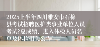 2025上半年四川雅安市石棉县考试招聘医护类事业单位人员考试?总成绩、进入体检人员名单及体检相关公告
