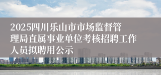 2025四川乐山市市场监督管理局直属事业单位考核招聘工作人员拟聘用公示