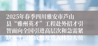2025年春季四川雅安市芦山县“雅州英才”工程赴外招才引智面向全国引进高层次和急需紧缺人才面试成绩及进入体检人员名单公告