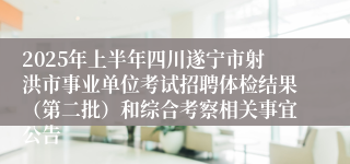 2025年上半年四川遂宁市射洪市事业单位考试招聘体检结果（第二批）和综合考察相关事宜公告