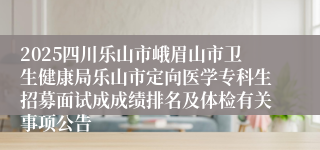 2025四川乐山市峨眉山市卫生健康局乐山市定向医学专科生招募面试成成绩排名及体检有关事项公告