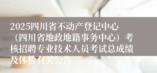 2025四川省不动产登记中心（四川省地政地籍事务中心）考核招聘专业技术人员考试总成绩及体检有关公告