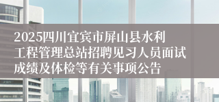 2025四川宜宾市屏山县水利工程管理总站招聘见习人员面试成绩及体检等有关事项公告