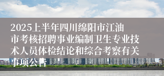 2025上半年四川绵阳市江油市考核招聘事业编制卫生专业技术人员体检结论和综合考察有关事项公告