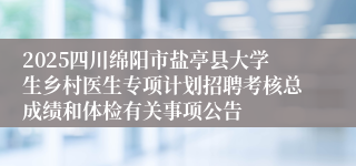 2025四川绵阳市盐亭县大学生乡村医生专项计划招聘考核总成绩和体检有关事项公告