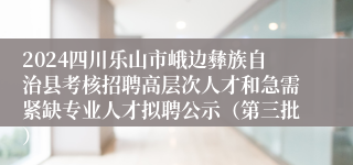 2024四川乐山市峨边彝族自治县考核招聘高层次人才和急需紧缺专业人才拟聘公示（第三批）