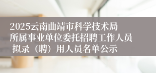 2025云南曲靖市科学技术局所属事业单位委托招聘工作人员 拟录（聘）用人员名单公示