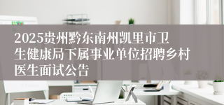 2025贵州黔东南州凯里市卫生健康局下属事业单位招聘乡村医生面试公告
