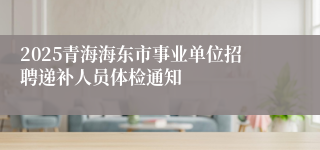 2025青海海东市事业单位招聘递补人员体检通知