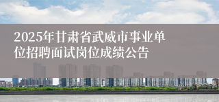 2025年甘肃省武威市事业单位招聘面试岗位成绩公告
