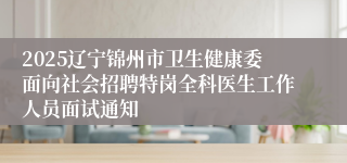 2025辽宁锦州市卫生健康委面向社会招聘特岗全科医生工作人员面试通知