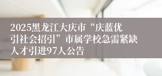 2025黑龙江大庆市“庆蓝优引社会招引”市属学校急需紧缺人才引进97人公告