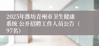 2025年潍坊青州市卫生健康系统 公开招聘工作人员公告（97名）
