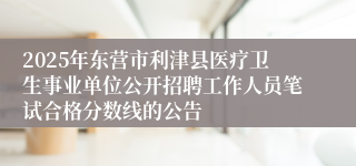 2025年东营市利津县医疗卫生事业单位公开招聘工作人员笔试合格分数线的公告