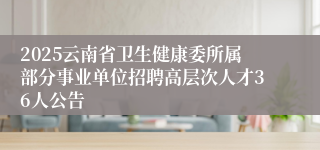 2025云南省卫生健康委所属部分事业单位招聘高层次人才36人公告