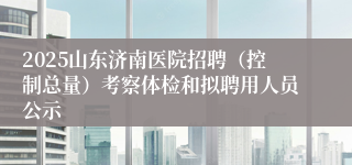 2025山东济南医院招聘（控制总量）考察体检和拟聘用人员公示