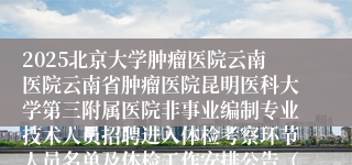 2025北京大学肿瘤医院云南医院云南省肿瘤医院昆明医科大学第三附属医院非事业编制专业技术人员招聘进入体检考察环节人员名单及体检工作安排公告（第一批次) (医师、