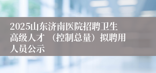 2025山东济南医院招聘卫生高级人才 （控制总量）拟聘用人员公示