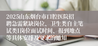 2025山东烟台市口腔医院招聘急需紧缺岗位、卫生类自主笔试类I岗位面试时间、报到地点等具体安排及要求的通知