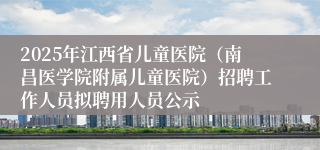 2025年江西省儿童医院（南昌医学院附属儿童医院）招聘工作人员拟聘用人员公示