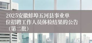 2025安徽蚌埠五河县事业单位招聘工作人员体检结果的公告（第二批）