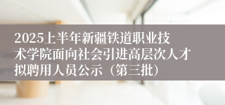 2025上半年新疆铁道职业技术学院面向社会引进高层次人才拟聘用人员公示（第三批）
