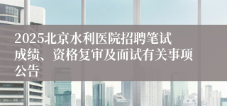 2025北京水利医院招聘笔试成绩、资格复审及面试有关事项公告