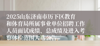 2025山东济南市历下区教育和体育局所属事业单位招聘工作人员面试成绩、总成绩及进入考察体检范围人选公告