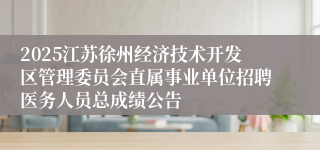 2025江苏徐州经济技术开发区管理委员会直属事业单位招聘医务人员总成绩公告