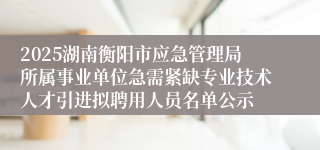 2025湖南衡阳市应急管理局所属事业单位急需紧缺专业技术人才引进拟聘用人员名单公示