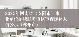 2025年河南省（安阳市）事业单位招聘联考资格审查递补人员公示（林州市）
