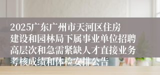 2025广东广州市天河区住房建设和园林局下属事业单位招聘高层次和急需紧缺人才直接业务考核成绩和体检安排公告
