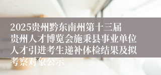 2025贵州黔东南州第十三届贵州人才博览会施秉县事业单位人才引进考生递补体检结果及拟考察对象公示