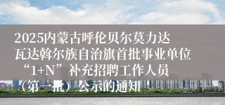 2025内蒙古呼伦贝尔莫力达瓦达斡尔族自治旗首批事业单位 “1+N”补充招聘工作人员（第一批）公示的通知