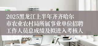 2025黑龙江上半年齐齐哈尔市农业农村局所属事业单位招聘工作人员总成绩及拟进入考核人员名单公示