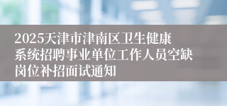 2025天津市津南区卫生健康系统招聘事业单位工作人员空缺岗位补招面试通知 