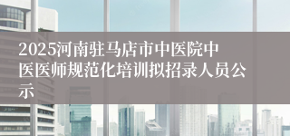 2025河南驻马店市中医院中医医师规范化培训拟招录人员公示