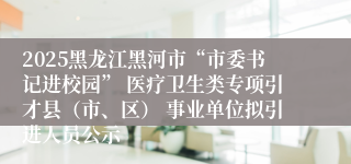 2025黑龙江黑河市“市委书记进校园” 医疗卫生类专项引才县（市、区） 事业单位拟引进人员公示