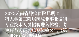 2025云南省肿瘤医院昆明医科大学第三附属医院非事业编制专业技术人员招聘进入体检、考察环节人员名单及体检公告（第一批次)  (护理岗位）