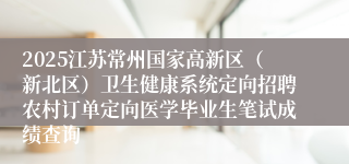 2025江苏常州国家高新区（新北区）卫生健康系统定向招聘农村订单定向医学毕业生笔试成绩查询